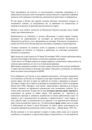 Това противоречи на подетата от интелигенцията съпротива, изразяваща се в
обществената дискусия, която категорично осъжда миналото и припомня забравени
ценности, като човешкото достойнство, националната идентичност и суверенитета.
В това време в Полша два поредни пленума обсъждат належащите въпроси за
познанските събития, за потушаването им, за причините на недоволство, за
свободата на пресата, за преосмисляне на миналото и други.
Именно в този момент личността на Владислав Гомулка получава доста голяма
тежест сред обществеността.
Динамичността на събитията и дългите обсъждания в самата партия доказват
желанието на управляващите да отговорят на протестните настроения на
обществото и да бъдат в тон с променящата се ситуация. Това води и до реакция от
страна на СССР, като в Полша пристига делегация, оглавявана от самия Хрушчов.
Голямата активност на поляците, която се изразява в излизане на площадите,
организиране на митинги от младежи и работници, не позволява половинчато
излизане от ситуацията.
През целия ден и през нощта на 19 срещу 20 октомври 1956г се водят преговори между
полското Политбюро и В.Гомулка и съветската партийна делегация.
Също както и в Унгария смяната на първия секретар е осъществена в присъствието на
съветски представители, но тук те са от най-високо равнище.
Преговорите завършват успешно и за двете страни. Полската иска да бъде освободена
от пряк съветски контрол и получава това право. Съветската е успокоена, че събитията
няма да излязат изпод контрола на ПОРП.
След избирането на Гомулка за нов държавен ръководител, той излага вижданията
си за бъдещето на Полша, но го прави не само пред членовете на ЦК, а пред целия
полски народ, тъй като за пръв път работата на пленум е предавана по радиото.
Този факт говори сам по себе си за размера на демократичност, който си възвръща
Полша през 1956г. Интерес в тази насока представлява и критиката на Гомулка
относно оценката на предишното ръководство към познанските събития. Тя е
изцяло нова и различна. За пръв път се чува истинска критика срещу партията и
допускането на грешки от нейна страна. Той признава, че причините за
познанската трагедия и дълбокото недоволство на цялата работническа класа ”се
коренят у нас, в ръководството на партията, в правителството”, също твърди, че
тези събития дават на ръководството на партията и на правителството болезнен
урок. Силно въздействат думите му: „Те протестираха срещу злото, което се шири
в обществения ни живот и което болезнено ги засяга, срещу изопачаването на
основните принципи на социализма, който е тяхна идея... „(Искра Баева: 1995, 70).
Не без значение е, че тази критика се прави от човек, който може да се чувства
освободен от отговорност за предходния период. Същественото е, че категоричното
 