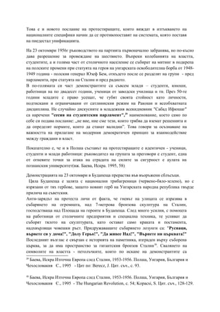 Това е и новото послание на протестиращите, които виждат в изтъкването на
националните специфики начин да се противопоставят на системата, която поставя
на пиедестал унификацията.
На 23 октомври 1956г ръководството на партията първоначално забранява, но по-късно
дава разрешение за провеждане на шествието. Въпреки колебанията на властта,
студентите, а и голяма част от столичното население се събират на митинг в подкрепа
на полските промени при статуята на героя на унгарската освободителна борба от 1948-
1949 година - полския генерал Юзеф Бем, откъдето после се разделят на групи - пред
парламента, при статуята на Сталин и пред радиото.
В по-голямата си част демонстрантите са съвсем млади – студенти, юноши,
работници на по двадесет години, ученици от заводски училища и тн. През 50-те
години младите с право усещат, че губят своята стойност като личности,
подтискани и ограничавани от сатлиниския режим на Ракоши и всеобхватната
дисциплина. Не случайно дискусиите в младежкия всекидневник "Сабад Ифюшаг"
са наречени "сесия на студентския парламент",29
наименование, което само по
себе си подава послание: „не вие, ние сме тези, които трябва да вземат решенията и
да определят нормите, които да станат валидни”. Това говори за осъзнаване на
важността на прилагане на модерния демократичен принцип за взаимодействие
между граждани и власт.
Показателно е, че и в Полша съставът на протестиращите е идентичен - ученици,
студенти и млади работници: ръководител на групата за преговори е студент, една
от огневите точки за атака на сградата на силите за сигурност е аулата на
познанския университет(вж. Баева, Искра. 1995, 58)
Демонстрацията на 23 октомври в Будапеща прераства във въоръжени сблъсъци.
Цяла Будапеща е залята с национални трибагреници (червено-бяло-зелено), но с
изрязани от тях гербове, защото новият герб на Унгарската народна република твърде
прилича на съветския.
Анти-зарядът на протеста личи от факта, че гневът на улицата се изразява в
събарянето на огромната, над 7-метрова бронзова скулптура на Сталин,
господстваща над Площада на героите в Будапеща. След много усилия, с помощта
на работници от столичните предприятия и специална техника, те успяват да
съборят тялото на скулптурата, като остават само краката и постамента,
надхвърлящи човешки ръст. Придружаващите събарянето лозунги са: "Руснаци,
вървете си у дома!", "Долу Герьо!", "Да живее Над!", "Върнете ни църквата!"
Последният възглас е свързан с историята на паметника, изграден върху съборена
църква, за да има пространство за гигантския бронзов Сталин30
. Свалянето на
символите на властта - петолъчките, които по искане на демонстрантите са
29
Баева, Искра Източна Европа след Сталин, 1953-1956. Полша, Унгария, България и
Чехословакия С., 1995 - Цит по: Berecz, J. Цит. съч., с. 93.
30
Баева, Искра Източна Европа след Сталин, 1953-1956. Полша, Унгария, България и
Чехословакия С., 1995 - The Hungarian Revolution, с. 54; Kopacsi, S. Цит. cъч., 128-129.
 