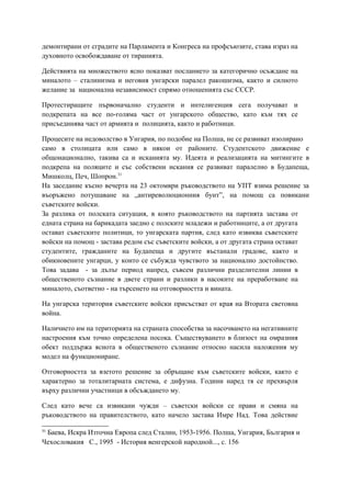 демонтирани от сградите на Парламента и Конгреса на профсъюзите, става израз на
духовното освобождаване от тиранията.
Действията на множеството ясно показват посланието за категорично осъждане на
миналото – сталинизма и неговия унгарски паралел ракошизма, както и силното
желание за национална независимост спрямо отношенията със СССР.
Протестиращите първоначално студенти и интелигенция сега получават и
подкрепата на все по-голяма част от унгарското общество, като към тях се
присъединява част от армията и полицията, както и работници.
Процесите на недоволство в Унгария, по подобие на Полша, не се развиват изолирано
само в столицата или само в някои от районите. Студентското движение е
общонационално, такива са и исканията му. Идеята и реализацията на митингите в
подкрепа на поляците и със собствени искания се развиват паралелно в Будапеща,
Мишколц, Печ, Шопрон.31
На заседание късно вечерта на 23 октомври ръководството на УПТ взима решение за
въоръжено потушаване на „антиреволюционния бунт”, на помощ са повикани
съветските войски.
За разлика от полската ситуация, в която ръководството на партията застава от
едната страна на барикадата заедно с полските младежи и работниците, а от другата
остават съветските политици, то унгарската партия, след като извиква съветските
войски на помощ - застава редом със съветските войски, а от другата страна остават
студентите, гражданите на Будапеща и другите въстанали градове, както и
обикновените унгарци, у които се събужда чувството за национално достойнство.
Това задава - за дълъг период напред, съвсем различни разделителни линии в
общественото съзнание в двете страни и разлики в насоките на преработване на
миналото, съответно - на търсенето на отговорността и вината.
На унгарска територия съветските войски присъстват от края на Втората световна
война.
Наличието им на територията на страната способства за насочването на негативните
настроения към точно определена посока. Съществуването в близост на омразния
обект поддържа яснота в общественото съзнание относно насила наложения му
модел на функциониране.
Отговорността за взетото решение за обръщане към съветските войски, както е
характерно за тоталитарната система, е дифузна. Години наред тя се прехвърля
върху различни участници в обсъждането му.
След като вече са извикани чужди – съветски войски се прави и смяна на
ръководството на правителството, като начело застава Имре Над. Това действие
31
Баева, Искра Източна Европа след Сталин, 1953-1956. Полша, Унгария, България и
Чехословакия С., 1995 - История венгерской народной..., с. 156
 