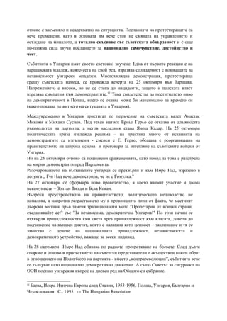 отново е закъсняло и неадекватно на ситуацията. Посланията на протестиращите са
вече променени, като в основата им вече стои не смяната на управлението и
осъждане на миналото, а тотално скъсване със съветската обвързаност и с още
по-голяма сила звучи посланието за национално самочувствие, достойнство и
чест.
Събитията в Унгария имат своето световно звучене. Една от първите реакции е на
варшавската младеж, която сега на свой ред, изразява солидарност с воюващите за
независимост унгарски младежи. Многохилядна демонстрация, протестираща
срещу съветската намеса, се провежда вечерта на 25 октомври във Варшава.
Напрежението е високо, но не се стига до инциденти, защото и полската власт
изразява симпатии към демонстрантите.32
Това свидетелства за постигнатото ниво
на демократичност в Полша, което се оказва може би максимално за времето си
(както показва развитието на ситуацията в Унгария).
Междувременно в Унгария пристигат по поръчение на съветската валст Анастас
Микоян и Михаил Суслов. Под техен натиск Ерньо Герьо се отказва от длъжността
ръководител на партията, а негов наследник става Янош Кадар. На 25 октомври
политическата криза изглежда решима – на практика много от исканията на
демонстрантите са изпълнени - сменен е Е. Герьо, обещана е реорганизация на
правителството на широка основа и преговори за изтегляне на съветските войски от
Унгария.
Но на 25 октомври отново са подновени сражененията, като повод за това е разстрела
на мирни демонстранти пред Парламента.
Разочарованието на въстаналите унгарци се прехвърля и към Имре Над, изразено в
лозунга „ Г-н Над вече демонстрира, че не е Гомулка."
На 27 октомври се сформира ново правителство, в което взимат участие и двама
некомунисти – Золтан Тилди и Бела Ковач.
Въпреки преустройството на правителството, политическото недоволство не
намалява, а напротив разрастването му в провинцията личи от факта, че местният
дьорски вестник пръв заменя традиционното мото "Пролетарии от всички страни,
съединявайте се!" със "За независима, демократична Унгария!" По този начин се
отхвърля принадлежността към света чрез принадлежност към класата, довела до
подчинение на външен диктат, която е налагана като ценност – заклинание и тя се
замества с ценене на националната принадлежност, независимостта и
демократичното устройство, важащо за всеки индивид.
На 28 октомври Имре Над обявява по радиото прекратяване на боевете. След дълги
спорове и отново в присъствието на съветски представители е осъществен важен обрат
в отношението на Политбюро на партията - вместо „контрареволюция”, събитията вече
се тълкуват като национално демократично движение. А също Съветът за сигурност на
ООН поставя унгарския въпрос на дневен ред на Общото си събрание.
.
32
Баева, Искра Източна Европа след Сталин, 1953-1956. Полша, Унгария, България и
Чехословакия С., 1995 - - The Hungarian Revolution
 