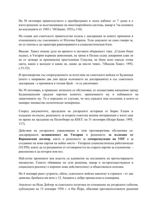 На 30 октомври правителството е преобразувано в тесен кабинет от 7 души и е
взето решение за възстановяване на многопартийната система, макар и "на основата
на коалицията от 1945 г.”(И.Баева: 1955,с.110).
На същия ден съветското правителство излиза с декларация за новите принципи в
отношенията със съюзниците от Източна Европа. Този документ не само говори за,
но се опитва и да гарантира равноправието в социалистическия блок.
Вацлав Хавел описва духа на времето и неговата обърканост така: „Сталин беше
паднал, в Унгария кървеше революция, на трона в Полша седна докарания едва ли
не от затвора за криминални престъпници Гомулка, не беше ясно накъде отива
света, какво е валидно и какво не, какво да мисли човек...”(Вацлав Хавел: 1992,
с.51-52).
В противоречие със споразумението за изтегляне на съветските войски от Будапеща
(което е направено два дни преди излизането на декларацията) и със съветската
декларация - е промяната в техния брой – те се увеличават.
На 30 октомври, в привидно затаилата се обстановка, се осъществява нападение срещу
Будапещенския градски партиен комитет, превземането му и избиването на
защитниците му. То е породено от слухове, че под сградата има подземия, в които се
намират множество политически затворници.
Според документите, предадени на унгарските историци от Борис Елцин и
издадени по-късно, решението за втората съветска военна интервенция е взето още
по време на заседание на Политбюро на КПСС на 31 октомври (Искра Баева: 1995,
117).
Действия на унгарските управляващи в тази противоречива обстановка са:
декларираната независимост на Унгария и решението за излизане от
Варшавския договор, както и решението за саморазпускане на УПТ и за
създаване на нова партия на нейно място - Унгарска социалистическа работническа
(УСРП), която да се разграничи от отговорността на старата партия за сталинизма -
ракошизма и да потърси нов път.
Най-сетне промените във властта са адекватни на посланията на протестиращото
множество. Самото обявяване на тези решения, макар и не-просъществували в
социалната реалност е коренно нова действителност в обществената психика.
На 4 ноември рано сутринта, обаче, съветските войски навлизат в страната - от две
дивизии, бройката им вече е 12. Акцията е добре премислена и планирана.
Анализът на Исак Дойчер за съветската политика по отношение на унгарските събития,
публикуван на 15 ноември 1956 г. в Ню Йорк, обяснява противоположните решения
 
