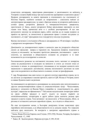 (съветската декларация, гарантираща равноправие и увеличаването на войските в
Унгария) с острата борба между три постсталинстки групировки в съветските среди.33
Въпреки декларацията за новите принципи в отношенията със съюзниците от
Източна Европа, идейните позиции са непроменени - съветските войски са
инструктирани предварително, че идват с братска помощ за унгарските работници и
селяни срещу унгарските фашисти и империалистическите диверсанти,
пристигнали от Запад, докато унгарските бойци продължават призивите си към
същия този Запад, примесени вече и с дълбоко разочарование. И все пак
разчупеното мислене на унгарския народ, който започва да си задава въпроси за
правото на протест, за личностните и граждански права е отново заглушено от
наложеното „от горе” придържане към стандартното мислене на режима.
Всичко постигнато с отстъпките в Полша и декларацията от 30 октомври е загубено
с двукратната интервенция в Унгария.
Докосването до демократичните норми и ценности дава на унгарското общество
силата да продължи напред в търсенето им. Зададените въпроси, издигнатите
лозунги и посланията на масовите протестни движения, постиженията – дори и
отнетите, са запечатани в общественото съзнание на унгарците и те имат
възможността да ги възприемат и осмислят.
Еволюционното развитие на поставените послания, които започват от конкретна
смяна на ръководството и осъждане на миналото и стигат до тотален отказ от
системата и искане за демократичност, основаваща се на модерни ценности като
национално и гражданско достойнство, показва постепенното достигане на един
зрял етап на развитието на общественото съзнание, готово за трансформация.
Т. нар. Размразяване има своя полъх и в другите източно европейски страни, но те
не достигат до изразяване в масови протести, както в ГДР, Полша и Унгария, които
се явяват будната съвест на региона.
За повишаването на критиката и разширяване на дискусията сред интелигенцията в
другата централноевропейска страна от социалистическия лагер – Чехословакия,
разказва в спомените си Вацлав Хавел, говорейки за съществуването на „друга
култура”, паралелна на официалната.34
Той описва полулегалния литературен живот
на група „Набор тридесет и шест”, където са водили първите си
политикономически, литературни и други дебати група момчета, родени през
тридесет и шеста година. Тази активност на писателите в Чехословакия, обаче, за
разлика от останалите центално европйски страни, не е подета от обществото.
По още по-ограничен начин, в България дискусията остава единствено сред
партийната интелигенция, а до обществеността не се допуска такава. Тя е изразена
най-вече сред писателите. За контраста с централно европейските страни и
33
Баева, Искра Източна Европа след Сталин, 1953-1956. Полша, Унгария, България и
Чехословакия С., 1995
34
Хавел, В. Задочен разпит. Народна култура, С.199, 43-44
 