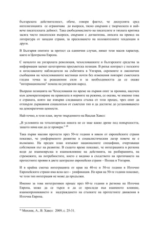 българската действителност, обаче, говори фактът, че дискусията сред
интелигенцията се ограничава до въпроси, тясно свързани с творческата и най-
вече писателската дейност. Така свободомислието на писателите и тяхната критика
засяга чисто писателски въпроси, свързани с догматизма, липсата на превод на
литература от западни страни, за пресилването на положителните тенденции и
други.
В България опитите за протест са единични случаи, нямат този масов характер,
както в Централна Европа.
С началото на унгарската революция, чехословашките и българските средства за
информация заемат категорична просъветска позиция. В рязък контраст с полските
и югославските наблюдатели на събитията в Унгария, скромните и лаконични
съобщения на чехословашките вестници почти без изменения повтарят съветската
гледна точка за реакционни сили и за необходимостта да се окаже
"интернационална" помощ на унгарския народ.
Въпреки позицията на Чехословакия по време на първия опит за промяна, насочен
към демократизиране на правилата и нормите на режима, се оказва, че именно това
е страната, която ще извърви следващата стъпка от този процес, чрез опит да
отхвърли държавния социализъм от съветски тип и да достигне до установяването
на демократични ценности.
Най-точно, в този план, звучи твърдението на Вацлав Хавел:
„В условията на тоталитаризъм никога не се знае какво дреме под повърхността,
защото няма как да се провери.” 35
Така първи масови протести през 50-те години в някои от европейските страни
показват, че униформеното развитие в социалистическия лагер повече не е
възможно. На преден план изпъкват националните специфики, очертаващи
собствения път на развитие. В същото време показват, че интеграцията в региона
води до взаимовръзка и взаимовлияние на действията, на разбиранията, на
стремежите, на потребностите, което е видимо в сходството на протичането на
протестните прояви в двете централно европейски страни – Полша и Унгария.
И в крайна сметка интеграцията от края на 40-те и 50-те години в Източно
Европейските страни има ясна цел - унификация. Но края на 50-те години показват,
че този тип интеграция не може да продължи.
Именно за това интегративен процес през 60-те години в региона на Източна
Европа, може да се търси и да се проследи във взаимното влияние,
взаимопроникването и надграждането на стъпките на протестните движения в
Източна Европа.
35
Михник, А., В. Хавел: 2009, с. 25-31.
 