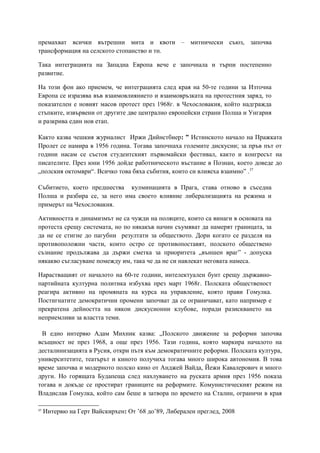 премахват всички вътрешни мита и квоти – митнически съюз, започва
трансформация на селското стопанство и тн.
Така интеграцията на Западна Европа вече е започнала и търпи постепенно
развитие.
На този фон ако приемем, че интеграцията след края на 50-те години за Източна
Европа се изразява във взаимовлиянието и взаимовръзката на протестния заряд, то
показателен е новият масов протест през 1968г. в Чехословакия, който надгражда
стъпките, извървени от другите две централно европейски страни Полша и Унгария
и разкрива един нов етап.
Както казва чешкия журналист Иржи Дийнстбиер: ” Истинското начало на Пражката
Пролет се намира в 1956 година. Тогава започнаха големите дискусии; за пръв път от
години насам се състоя студентският първомайски фестивал, както и конгресът на
писателите. През юни 1956 дойде работническото въстание в Познан, което доведе до
„полския октомври“. Всичко това бяха събития, които си влияеха взаимно” .37
Събитието, което предшества кулминацията в Прага, става отново в съседна
Полша и разбира се, за него има своето влияние либерализацията на режима и
примерът на Чехословакия.
Активността и динамизмът не са чужди на поляците, които са винаги в основата на
протеста срещу системата, но по някакъв начин съумяват да намерят границата, за
да не се стигне до пагубни резултати за обществото. Дори когато се разделя на
противоположни части, които остро се противопоставят, полското обществено
съзнание продължава да държи сметка за приоритета „външен враг” - допуска
някакво съгласуване помежду им, така че да не си навлекат неговата намеса.
Нарастващият от началото на 60-те години, интелектуален бунт срещу държавно-
партийната културна политика избухва през март 1968г. Полската общественост
реагира активно на промяната на курса на управление, която прави Гомулка.
Постигнатите демократични промени започват да се ограничават, като например е
прекратена дейността на някои дискусионни клубове, поради разискването на
неприемливи за властта теми.
В едно интервю Адам Михник казва: „Полското движение за реформи започва
всъщност не през 1968, а още през 1956. Тази година, която маркира началото на
десталинизацията в Русия, откри пътя към демократичните реформи. Полската култура,
университетите, театърът и киното получиха тогава много широка автономия. В това
време започва и модерното полско кино от Анджей Вайда, Йежи Кавалерович и много
други. Но горящата Будапеща след нахлуването на руската армия през 1956 показа
тогава и докъде се простират границите на реформите. Комунистическият режим на
Владислав Гомулка, който сам беше в затвора по времето на Сталин, ограничи в края
37
Интервю на Герт Вайскирхен: От ’68 до’89, Либерален преглед, 2008
 