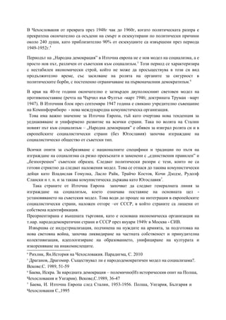 В Чехословакия от преврата през 1948г чак до 1960г, когато политическата разпра е
прекратена окончателно са осъдени на смърт и екзекутирани по политически причини
около 240 души, като приблизително 90% от екзекуциите са извършени през периода
1949-1952г.4
Периодът на „Народна демокрация” в Източна европа не е нов модел на социализма, а е
просто нов път, различен от съветския към социализъм.5
Този период се характеризира
с нестабилен икономически строй, който не може да просъществува в този си вид
продължително време, със засилване на ролята на органите за сигурност в
политическите борби, с постепенно ограничаване на първоначалния демократизъм.6
В края на 40-те години окончателно е затвърден двуполюсният световен модел на
противопоставяне (речта на Чърчил във Фултън -март 1946; доктрината Труман –март
1947). В Източния блок през септември 1947 година е свикано учредително съвещание
на Коминформбюро - нова международна комунистическа организация.
Това има важно значение за Източна Европа, тъй като очертава нова тенденция за
уеднаквяване и униформено развитие на всички страни. Така по волята на Сталин
новият път към социализъм – „Народна демокрация” е обявен за изиграл ролята си и в
европейските социалистически страни (без Югославия) започва изграждане на
социалистическо общество от съветски тип.
Всички опити за съобразяване с националните специфики и традиции по пътя на
изграждане на социализма са рязко прекъснати и заменени с „единствения правилен” и
„безпогрешен” съветски образец. Следват политически разпри с тези, които не са
готови стриктно да следват наложения модел. Това се отнася до такива комунистически
дейци като Владислав Гомулка, Ласло Райк, Трайчо Костов, Кочи Дзодзе, Рудолф
Слански и т. н. и за такава комунистическа държава като Югославия7
.
Така страните от Източна Европа започват да следват генералната линия за
изграждане на социализъм, което означава поставяне на основната цел -
установяването на съветския модел. Това води до процес на интеграция в европейските
социалистически страни, наложен отгоре –от СССР, в който страните са лишени от
собствена идентификация.
Преориентирана е външната търговия, като е основана икономическа организация на
т.нар. народодемократични страни и СССР през януари 1949г в Москва - СИВ.
Извършва се индустриализация, подчинена на нуждите на армията, за подготовка на
нова световна война, започва ликвидиране на частната собственост и принудителна
колективизация, идеологизиране на образованието, унифициране на културата и
изкореняване на инакомислещите.
4
Рихлик, Ян.История на Чехословакия. Парадигма, С. 2010
5
Драганов, Драгомир. Съществувал ли е народодемократичен модел на социализама?.
Векове.С. 1989, 51-59
6
Баева, Искра. За народната демокрация – полемично(Из историческия опит на Полша,
Чехословакия и Унгария). Векове,С.1989, 36-47
7
Баева, И. Източна Европа след Сталин, 1953-1956. Полша, Унгария, България и
Чехословакия С.,1995
 