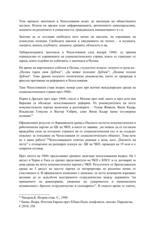 Тези процеси започнали в Чехословакия водят до еволюция на обществените
нагласи. Излиза на преден план диференциацията, автономното самоопределяне,
цененето на различието и уникалността, гражданската инициативност и т.н.
Започва да се осъзнава свободата като начин на мислене, на изразяване на
осмислени позиции. Свободата навлиза в ежедневието на чехите – в музиката,
театрите, кината, клубовете, лекциите, срещите, облеклото и пр.
Либерализацията започнала в Чехословакия след януари 1968г. се приема
отрицателно от управниците на социалистическите страни, които се страхуват от
зараза, която съдейки по събитията, е започнала в Полша.
По време на мартенските събития в Полша, студентите издигат лозунги от рода на :
„Полша търси своя Дубчек”; „Да живее полският Дубчек”; „Искаме полски
Дубчек”. Това дразни полското политическо ръководство, което се превръща в
яростен противник на реформите в Чехословакия.
Така Чехословакия става въпрос номер едно при всички международни срещи на
социалистическите страни през 1968г.
Първо в Дрезден през март 1968г, после в Москва през май, както и през юли във
Варшава се обсъждат чехословашките реформи. От ръководителите на петте
комунистически партии включени в разговорите – Тодор Живков, Янош Кадар,
Владислав Гомулка и Валтер Улбрих, само Янош Кадар заема по-умерена
позиция.45
Официалният резултат от Варшавската среща е Писмото на петте комунистически и
работнически партии до ЦК на ЧКП, в което се заявява: „не можем да се съгласим
враждебни сили да изтласкат страната ви от социалистическия път и да създадат
опасност за откъсване на Чехословакия от социалистическата общност. Това вече
не е ваша работа”.46
Чехословашката ответна реакция е ясна, като „Писмото на
петте” е отхвърлено на разширен пленум на ЦК на ЧКП, проведен на 19 юли и е
изпратен отговор.
През лятото на 1968г продължават срещите засягащи чехословашкия въпрос. На 1
август в Черна и Тиса се срещат представители на ЧКП с КПСС и се договарят за
нова среща на петте комунистически партии с ЧКП. Резултатите от Братиславската
среща на 3 август на шестте партии се интерпретира по различен начин от
участниците и. В официалното комюнике е записано, че петте компартии изразяват
желание да се задълбочи всестранното сътрудничество между държавите ”на
принципите на равноправие, уважение на суверенитета и националната
независимост, братско сътрудничество и солидарност”. В същото време те смятат,
45
Чакъров.К. Втория етаж. С., 1990
46
Баева, Искра. Източна Европа през XXвек.Идеи, конфликти, митове. Парадигма,
С.2010, 338
 