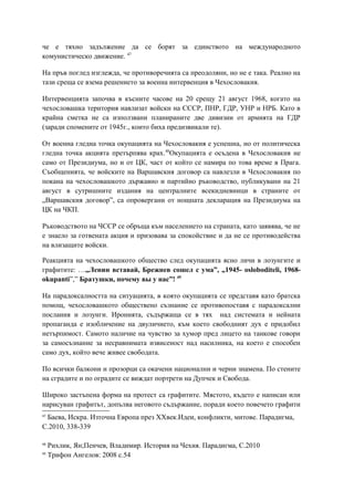 че е тяхно задължение да се борят за единството на международното
комунистическо движение. 47
На пръв поглед изглежда, че противоречията са преодоляни, но не е така. Реално на
тази среща се взема решението за военна интервенция в Чехословакия.
Интервенцията започва в късните часове на 20 срещу 21 август 1968, когато на
чехословашка територия навлизат войски на СССР, ПНР, ГДР, УНР и НРБ. Като в
крайна сметка не са използвани планираните две дивизии от армията на ГДР
(заради спомените от 1945г., които биха предизвикали те).
От военна гледна точка окупацията на Чехословакия е успешна, но от политическа
гледна точка акцията претърпява крах.48
Окупацията е осъдена в Чехословакия не
само от Президиума, но и от ЦК, част от който се намира по това време в Прага.
Съобщенията, че войските на Варшавския договор са навлезли в Чехословакия по
покана на чехословашкото държавно и партийно ръководство, публикувани на 21
август в сутришните издания на централните всекидневници в страните от
„Варшавския договор”, са опровергани от нощната декларация на Президиума на
ЦК на ЧКП.
Ръководството на ЧССР се обръща към населението на страната, като заявява, че не
е знаело за готвената акция и призовава за спокойствие и да не се противодейства
на влизащите войски.
Реакцията на чехословашкото общество след окупацията ясно личи в лозунгите и
графитите: …„Ленин вставай, Брежнев сошел с ума”, „1945- osloboditeli, 1968-
okupanti”,” Братушки, почему вы у нас”! 49
На парадоксалността на ситуацията, в която окупацията се представя като братска
помощ, чехословашкото обществено съзнание се противопоставя с парадоксални
послания и лозунги. Иронията, съдържаща се в тях над системата и нейната
пропаганда е изобличение на двуличието, към което свободният дух е придобил
нетърпимост. Самото наличие на чувство за хумор пред лицето на танкове говори
за самосъзнание за несравнимата извисеност над насилника, на което е способен
само дух, който вече живее свободата.
По всички балкони и прозорци са окачени национални и черни знамена. По стените
на сградите и по оградите се виждат портрети на Дупчек и Свобода.
Широко застъпена форма на протест са графитите. Мястото, където е написан или
нарисуван графитът, допълва неговото съдържание, поради което повечето графити
47
Баева, Искра. Източна Европа през XXвек.Идеи, конфликти, митове. Парадигма,
С.2010, 338-339
48
Рихлик, Ян;Пенчев, Владимир. История на Чехия. Парадигма, С.2010
49
Трифон Ангелов: 2008 с.54
 