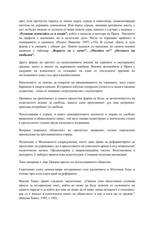 през този протестен период се пишат върху сгради и паметници, символизиращи
система на държавен социализъм. Или върху сгради, заемащи централно място, с
цел да бъдат видени от колкото се може повече хора, какъвто е случаят с надписа -
„Руснаци, измитайте се в къщи”, който е написан в центъра на Прага. Писането
на графити е анонимно, но и нелегално дело. Често те изразяват крайност в
отрицанието и оценките. (Радост Иванова: 1997, с.93). В случая, обаче, и тази
форма е в синхрон с общия дух. Някои надписи са написани по самите военни
камиони с тебешир: „Вървете си у дома!”, „Махайте се!” „Оставете ни
свободни”.
Друга форма на протест са всекидневните виения на сирените в окупираните
градове, както и звънът на църковните камбани. Всички автомобили в Прага с
надуване на клаксоните се отзовават на един от последните призиви на
заглъхващите една след друга радиостанции.
Населението се опитва да попречи на придвижването на танковете, като строи
барикади и хвърля камъни. В страната избухва генерална стачка и се налага пасивна
съпротива – отказ от всякакво сътрудничество с окупаторите.
Проявите на креативност в самите протестни форми са белег за автентичността на
издигнатото искане за свобода, защото само креативният дух има вътрешно-
присъща потребност от свобода.
Чехословакия е страна, в която демократичните ценности и норми са дълбоко
вкоренени в обществената памет, тъй като такива съществуват в значителна степен
в предходните години преди налагането на режима.
Въпреки широката обхватност на протестно движение, силата определено
принадлежи на противниковата страна.
Подписано е Московското споразумение, което дава право на реформаторите да
продължат да управляват, но в присъствието на съветската армия и под непрекъснат
политически натиск. Организирана е широкомащабна чистка. Възстановена е
цензурата. С набързо приета нова конституция, Словакия получава автономия.
Така завършва т. нар. Пражка пролет на чехословашкото общество.
Съветският съюз демонстрира нетърпимост към различията в Източния блок и
отново чрез сила слага край на реформите.
Вацлав Хавел прави следното заключение: „Смятам тази августовска седмица
просто за исторически опит, който не може да бъде заличен от съзнанието на
нашите народи и за който все още не може да се каже какво всъщност е означавал,
как се е вписал в генетичната памет на обществото и как и кога ще се прояви.”
(Вацлав Хавел: 1992, с 145).
 