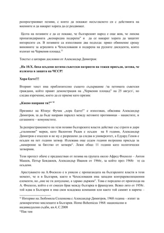 разпространяват позиви, с които да покажат несъгласието си с действията на
военните и да накарат хората да се раздвижат.
Целта на позивите е да се покаже, че българският народ е още жив, че липсва
пропагандираната „всенародна подкрепа” и да се накарат хората да защитят
интересите си. В позивите са използвани два подхода: пряко обвинение срещу
виновните за агресията в Чехословакия и подкрепа на руските дисиденти, които
излизат на Червения площад.52
Текстът е цитиран дословно от Александър Димитров:
„На 10.X. бяха осъдени петима съветски патриоти на тежки присъди, затова, че
излязоха в защита на ЧССР!
Хора бдете!!!
Вторият текст има приблизително същото съдържание /за петимата съветски
граждани, който правят демонстрация на „Червения площад” на 25 август/, но
следва изречение, което да се приеме като призив:
„Какво направи ти?” 53
Призивът на Юлиус Фучик „хора бдете!” е използван, обяснява Александър
Димитров, за да бъде направн паралел между неговите противници – нацистите, и
сегашните – комунистите.
За разпространението на тези позиви българските власти действат със строги и дори
„сталинови” мерки, като Валентин Радев е осъден на 8 години, Александър
Димитров е изселен и не му е разрешено да следва в университет, а Едуард Генов е
осъден на пет години затвор. Излежава още седем години вътрешна присъда за
„намерение за бягство от затвора“. Лежи общо 11 години като политически
затворник.
Този протест обаче е предшестван от позива на групата около Афред Фосколо – Антон
Машев, Петър Бояджиев, Александър Иванов от 1966г, за който през 1968г те са
осъдени.
Арестуването на А.Фосколо е в унисон с пропагандата на българските власти в този
момент, че и в България, както в Чехословакия има западни контрареволюционни
елементи, но „ние не ги допускаме, а здраво държим”. Това е породено от произхода на
А. Фосколо, който е от смесен брак между българка и французин. Всяко лято от 1958г.
той идва в България и има своя младежка компания или както той самият я нарича –
52
Интервю на Любомила Соленкова с Александър Димитров, 1968 година – изпит за
демократично мислещите в България. Homo Bohemicus 1968: национални и
индивидуални съдби, кн.4, С.2008
53
Пак там
 