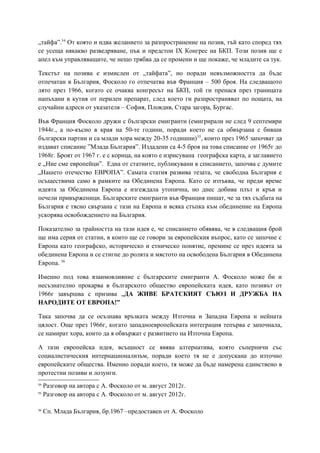 „тайфа”.54
От която и идва желанието за разпространение на позив, тъй като според тях
се усеща някакво разведряване, пък и предстои IX Конгрес на БКП. Този позив ще е
апел към управляващите, че нещо трябва да се промени и ще покаже, че младите са тук.
Текстът на позива е измислен от „тайфата”, но поради невъзможността да бъде
отпечатан в България, Фосколо го отпечатва във Франция – 500 броя. На следващото
лято през 1966, когато се очаква конгресът на БКП, той ги пренася през границата
напъхани в кутия от перилен препарат, след което ги разпространяват по пощата, на
случайни адреси от указателя – София, Пловдив, Стара загора, Бургас.
Във Франция Фосколо дружи с български емигранти (емигрирали не след 9 септември
1944г., а по-късно в края на 50-те години, поради което не са обвързана с бивши
български партии и са млади хора между 20-35 годишни)55
, които през 1965 започват да
издават списание ”Млада България”. Издадени са 4-5 броя на това списание от 1965г до
1968г. Броят от 1967 г. е с корица, на която е изрисувана географска карта, а заглавието
е „Ние сме европейци”. Една от статиите, публикувани в списанието, започва с думите
„Нашето отечество ЕВРОПА”. Самата статия развива тезата, че свободна България е
осъществима само в рамките на Обединена Европа. Като се изтъква, че преди време
идеята за Обединена Европа е изгеждала утопична, но днес добива плът и кръв и
печели привърженици. Българските емигранти във Франция пишат, че за тях съдбата на
България е тясно свързана с тази на Европа и всяка стъпка към обединение на Европа
ускорява освобождението на България.
Показателно за трайността на тази идея е, че списанието обявява, че в следващия брой
ще има серия от статии, в които ще се говори за европейския въпрос, като се започне с
Европа като географско, историческо и етническо понятие, премине се през идеята за
обединена Европа и се стигне до ролята и мястото на освободена България в Обединена
Европа. 56
Именно под това взаимовлияние с българските емигранти А. Фосколо може би и
несъзнателно прокарва в българското общество европейската идея, като позивът от
1966г завършва с призива „ДА ЖИВЕ БРАТСКИЯТ СЪЮЗ И ДРУЖБА НА
НАРОДИТЕ ОТ ЕВРОПА!”
Така започва да се осъзнава връзката между Източна и Западна Европа и нейната
цялост. Още през 1966г, когато западноевропейската интеграция тепърва е започнала,
се намират хора, които да я обвържат с развитието на Източна Европа.
А тази европейска идея, всъщност се явява алтернатива, която съперничи със
социалистическия интернационализъм, поради което тя не е допускана до източно
европейските общества. Именно поради което, тя може да бъде намерена единствено в
протестни позиви и лозунги.
54
Разговор на автора с А. Фосколо от м. август 2012г.
55
Разговор на автора с А. Фосколо от м. август 2012г.
56
Сп. Млада България, бр.1967 –предоставен от А. Фосколо
 