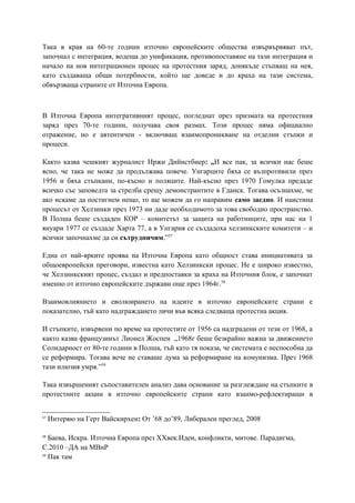 Така в края на 60-те години източно европейските общества извървървяват път,
започнал с интеграция, водеща до унификация, противопоставяне на тази интеграция и
начало на нов интеграционен процес на протестния заряд, донякъде стъпващ на нея,
като създаваща общи потербности, който ще доведе и до краха на тази система,
обвързваща страните от Източна Европа.
В Източна Европа интегративният процес, погледнат през призмата на протестния
заряд през 70-те години, получава своя размах. Този процес няма официално
отражение, но е автентичен - включващ взаимопроникване на отделни стъпки и
процеси.
Както казва чешкият журналист Иржи Дийнстбиер: „И все пак, за всички нас беше
ясно, че така не може да продължава повече. Унгарците бяха се възпротивили през
1956 и бяха стъпкани, по-късно и поляците. Най-късно през 1970 Гомулка предаде
всичко със заповедта за стрелба срещу демонстрантите в Гданск. Тогава осъзнахме, че
ако искаме да постигнем нещо, то ще можем да го направим само заедно. И наистина
процесът от Хелзинки през 1973 ни даде необходимото за това свободно пространство.
В Полша беше създаден КОР – комитетът за защита на работниците, при нас на 1
януари 1977 се създаде Харта 77, а в Унгария се създадоха хелзинкските комитети – и
всички започнахме да си сътрудничим.”57
Една от най-ярките проява на Източна Европа като общност става инициативата за
общоевропейски преговори, известна като Хелзинкски процес. Не е широко известно,
че Хелзинкският процес, създал и предпоставки за краха на Източния блок, е започнат
именно от източно европейските държави още през 1964г.58
Взаимовлиянието и еволюирането на идеите в източно европейските страни е
показателно, тъй като надграждането личи във всяка следваща протестна акция.
И стъпките, извървени по време на протестите от 1956 са надградени от тези от 1968, а
както казва французинът Лионел Жоспен „1968г беше безкрайно важна за движението
Солидарност от 80-те години в Полша, тъй като тя показа, че системата е неспособна да
се реформира. Тогава вече не ставаше дума за реформиране на комунизма. През 1968
тази илюзия умря.”59
Така извършеният съпоставителен анализ дава основание за разглеждане на стъпките в
протестните акции в източно европейските страни като взаимо-рефлектиращи в
57
Интервю на Герт Вайскирхен: От ’68 до’89, Либерален преглед, 2008
58
Баева, Искра. Източна Европа през XXвек.Идеи, конфликти, митове. Парадигма,
С.2010 –ДА на МВнР
59
Пак там
 