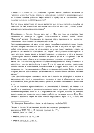 Армиите са в съветски стил униформи, изучават военни учебници, копирани от
червената армия. Културата е подчинена на политиката и съответно се дава предимство
на социалистическия реализъм. Образованието е прекроено в съревнование. Дори
модата е подчинена на пролетарския стил8
.
Всичко това е съпътствано от масови репресии чрез трудови лагери по подобие на
съветския ГУЛАГ, наказателни изселвания и всеобхватни чистки на „класово чужди”
елементи от държавната администрация.9
Интеграцията в Източна Европа, като част от Източния блок се извършва чрез
сключване на договори за „дружба, сътрудничество и взаимна помощ” между
“братските” страни. Отношенията се развиват върху принципите на марксизма-
ленинизма и социалистическия интернационализъм.
Започва осъществяване на тесни връзки между европейските социалистически страни,
за което говорят и българските архиви. Пример, за това е документ от април 1957г ,
който представлява призив за установяване на връзки между градските съвети на
унгарския град Мишколц и българския град Варна.10
Потвърждение за тази практика е
друг документ, даващ данни за полско-българските отношения, в който е заявено:
„Двете страни придават особено значение на преките връзки. Съгласувано е с ЦК на
ПОРП всички наши области да установят отношения с полските воеводства.”11
Освен това са подписани двустранни договори за сътрудничество между телевизията и
радиото на източно европейските страни. В тези договори се включват предстоящи
главни събития в политическия, икономическия и културен живот, които ще бъдат
отразявани през съответния период, обмен на предавания, програми и филми от всички
жанрове, както и отбелязване на честванията около националниите празници на всяка
страна.12
Така „братските страни” отбелязват датите на сключване на договорите за дружба и
сътрудничество, както и националните празници, а също и общовалидни дати за
Източния блок, като Ден на победата над фашизма, Великата октомврийска революция
и тн.
За да се подчертае принадлежността на работниците и селяните, на народа към
семейството на останалите народнодемократични народи изчезват от официалния език
понятия като унгарец, поляк и т.н.. Употребява се само унгарски, полски и тн., за което
свидетелства един епизод от политическата дейност на унгарския политик Имре Над,
свързан с неговвата първа реч като министър-председател през 1953г, в която той
8
R.J. Crampton. Eastern Europe in the twentieth century – and after.2008
9
Баева, И. Полша, Чехословакия и Унгария в годините на "униформения
социализъм" 1945-1956 г. - В: Утопия и реалност. С., 1991.
10
АМВнР, Опис 14, а.е.482, л.71
11
АМВнР, опис 45-2, а.е.140, Л.38
12
АМВнР, опис 25, а.е. 2710, л.2
 