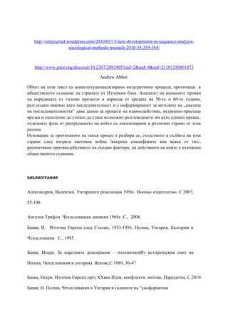 http://smrjournal.wordpress.com/2010/05/13/new-developments-in-sequence-analysis-
sociological-methods-research-2010-38-359-364/
http://www.jstor.org/discover/10.2307/2083405?uid=2&uid=4&sid=21101356801073
Andrew Abbot
Обект на този текст са неинституционализирани интегративни процеси, протичащи в
общественото съзнание на страните от Източния блок. Анализът на външните прояви
на поредицата от големи протести в периода от средата на 50-те и 60-те години,
разгледани именно като последователност и с информираност за методите на „анализа
на последователността” дава данни за процеси на взаимодействие, вътрешно-присъща
връзка и сцепление до степен да стане възможно разглеждането им като единен процес,
отделните фази от разгръщането на който са локализирани в различни страни от този
регион.
Основание за протичането на такъв процес е разбира се, сходството в съдбата на тези
страни след втората световна война /въпреки спецификите във всяка от тях/,
респективно противодействието на сходни фактори, на действието на които е изложено
общественото съзнание.
БИБЛИОГРАФИЯ
Александров, Валентин. Унгарската революция 1956г. Военно издателство. С.2007,
55-190
Ангелов Трифон Чехословашки дневник 1968г. С., 2008.
Баева, И. Източна Европа след Сталин, 1953-1956. Полша, Унгария, България и
Чехословакия С., 1995.
Баева, Искра. За народната демокрация – полемично(Из историческия опит на
Полша, Чехословакия и унгария). Векове,С.1989, 36-47
Баева, Искра. Източна Европа през XXвек.Идеи, конфликти, митове. Парадигма, С.2010
Баева, И. Полша, Чехословакия и Унгария в годините на "униформения
 