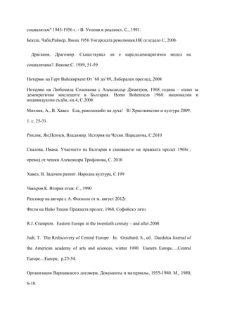 социализъм" 1945-1956 г. - В: Утопия и реалност. С., 1991.
Бекеш, Чаба,Райнер, Янош.1956 Унгарската революция.ИК огледало С, 2006
Драганов, Драгомир. Съществувал ли е народодемократичен модел на
социализама?. Векове.С. 1989, 51-59
Интервю на Герт Вайскирхен: От ’68 до’89, Либерален преглед, 2008
Интервю на Любомила Соленкова с Александър Димитров, 1968 година – изпит за
демократично мислещите в България. Homo Bohemicus 1968: национални и
индивидуални съдби, кн.4, С.2008
Михник, А., В. Хавел Ела, революцийо на духа! В: Християнство и култура 2009,
1. с. 25-31.
Рихлик, Ян;Пенчев, Владимир. История на Чехия. Парадигма, С.2010
Скалова, Ивана. Учаетието на България в смазването на пражката пролет 1968г.,
превод от чешки Александра Трифонова, С. 2010
Хавел, В. Задочен разпит. Народна култура, С.199
Чакъров.К. Втория етаж. С., 1990
Разговор на автора с А. Фосколо от м. август 2012г.
Филм на Найо Тицин Пражката пролет, 1968, Софийско лято.
R.J. Crampton. Eastern Europe in the twentieth century – and after.2008
Judt, T. The Rediscovery of Central Europe In: Graubard, S., ed. Daedalus Journal of
the American academy of arts and sciences, winter 1990 Eastern Europe….Central
Europe…Europe, p.23-54.
Организация Варшавского договора. Документы и материалы, 1955-1980. М., 1980,
6-10.
 