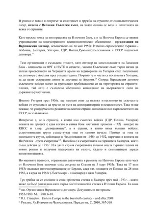 В унисон с това е и лозунгът за сплотеност и дружба на страните от социалистическия
лагер, начело с Великия Съветски съюз, на чиято основа се води и политиката на
всяка от страните.
Като връхна точка за интеграцията на Източния блок, а и за Източна Европа се яввява
учредяването на многостранното военнополитическо обединение - организация на
Варшавския договор, осъществено на 14 май 1955г. Източно европейските държави -
Албания, България, Унгария, ГДР, Полша,Румъния,Чехословакия и СССР подписват
договора.19
Тази организация е създадена отчасти, като отговор на консолидацията на Западния
блок - влизането на ФРГ в НАТО и отчасти , защото Съветският съюз търси начин да
запази присъствието на Червената армия на територията на Унгария след подписване
на договора с Австрия през същата година. По-рано тези части са поставени в Унгария,
за да пазят съветските линии за доставка за Австрия.20
Според Варшавския договор
съветските войски могат да продължат пребиваването си на територията на страните-
членки, тъй като е създадено обединено командване на въоръжените сили на
държавите-участнички.
Именно Унгария през 1956г. ще направи опит да наложи изтеглянето на съветските
войски от страната и да тръгне по пътя на демократизиране и независимост. Така тя ще
покаже, че униформеното развитие на всички страни, попаднали под върховенството на
СССР, не е възможно.
Интересно е, че в страните, в които има съветски войски (ГДР, Полша, Унгария)
появата на протест е едва когато в самия блок настъпват промени – XX конгрес на
КПСС и т.нар. „размразяване”, а в страни, в които няма външни войски,
съпротивителни групи съществуват още от самото начало. Пример за това са
нелегалните групи, действащи в Чехословакия от 1948г до 1952, наречени в книгата на
Ян Рихлик „трета съпротива”21
. Подобна е и съпротивата на горяните в България, която
също действа до 1953г. И в двата случая съпротивата започва още в първите години на
новия режим и получава подкрепата на селото, където и симпатизират заради
колективизацията.
Но масовите протести, отразяващи различията в рамките на Източна Европа като част
от Източния блок започват след смъртта на Сталин на 5 март 1953г. Така на 17 юли
1953г въстават източногерманците от Берлин, след тях поляците от Познан на 28 юни
1956, а в края на 1956г (23октомври - 4 ноември) и цяла Унгария.
Тук трябва да се спомене и една протестна стачка в Българи през май 1953г. , която
може да бъде разгледана като първа постсталинистка стачка в Източна Европа. Тя няма
19
вж. Организация Варшавского договора. Документы и материалы
1955-1980. М., 1980, 6-10.
20
R.J. Crampton. Eastern Europe in the twentieth century – and after.2008
21
Рихлик, Ян.История на Чехословакия. Парадигма, С. 2010, 567-568
 