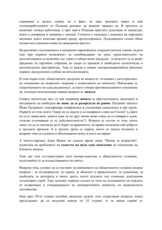 отражение в цялата страна, но е факт, че през месеците април и май
тютюноработниците от Пловдив решават да защитят правата си. В протеста се
включват хиляди работници, а през май в Пловдив пристига делегация от министри,
която е освиркана и замеряна с камъни. Стачката е овладяна с помощта на народната
милиция, която използва оръжие срещу протестиращите. Пловдивската стачка обаче
остава като единична изява на граждански протест.
По-различно е положението в централно европейските социалистически страни, където
още при първата възможност за освобождаване на духа, представителите на
интелигенцията се включват със страст в обществени дискусии - в началото те се водят
предимно по партийни събрания, но скоро се пренасят в свободното политическо и
интелектуално пространство. Така се ражда и новият централноевропейски феномен:
първите дискусионни клубове на интелигенцията.
В този първи етап, обществените дискусии не винаги се отличават с категоричност
по отношение на въпросите свързани с осмислянето на миналото. Наблюдава се
съществуването на една раздвоеност, за което говори противоположното отношение
на полската интелигенция спрямо въпроса за вината.
Според значителна част от нея например вината за престъпленията, насилията и
погазването на свободата не може да се разпределя по равно. Полският писател
Йежи Путрамент класифицира повярвалите в сталиновия социализъм в три групи.
Първите са тези, които "нищо не са знаели и са повярвали сляпо на Сталин" („сиреч
не са се замисляли, защото едва ли по друг начин може сляпо да се повярва в думи,
толкова отличаващи се от действителността”). Втората се състои от тези, които
знаят, но са се опитвали да се борят за правилното, да правят възможно най-доброто
в трудните времена. А в третата група са хората, които са знаели истината и
въпреки това са служили и обосновавали нещо, в което не вярват.
А поетът-партиец Адам Важик по същото време пише "Поема за възрастни",
посветена на проблемите на съвестта на цяло едно поколение по отношение на
близкото минало.
Тези две тези съ-съществуват като контра-пунктове в общественото съзнание,
подготвяйки го за осъществяването на синтез.
Въпреки това, успяват да се поставят на вниманието на общественото съзнание редица
въпроси - за отговорността, за страха, за облагите и привилегиите, за хуманизма, за
свободата, за цензурата и много други, които подлагат под съмнение досегашния
тоталитарен строй. Така започват първите стъпки по пътя на осъзнаването на нуждата
от възвръщане и утвърждаването на демократичните ценности, на националното
достойнство.
Още през 50-те години подобни дискусии засягат тези съществени въпроси, които
продължават да са актуални повече от 35 години. А за някои страни от
 