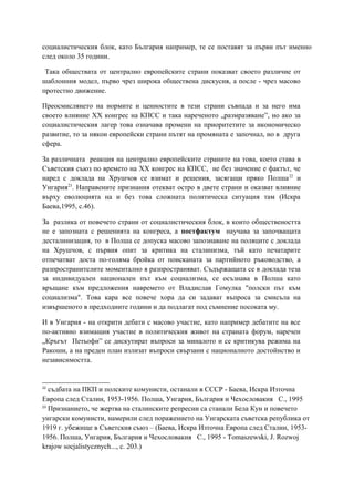социалистическия блок, като България например, те се поставят за първи път именно
след около 35 години.
Така обществата от централно европейските страни показват своето различие от
шаблонния модел, първо чрез широка обществена дискусия, а после - чрез масово
протестно движение.
Преосмислянето на нормите и ценностите в тези страни съвпада и за него има
своето влияние XX конгрес на КПСС и така нареченото „размразяване”, но ако за
социалистическия лагер това означава промени на приоритетите за икономическо
развитие, то за някои европейски страни пътят на промяната е започнал, но в друга
сфера.
За различната реакция на централно европейските страните на това, което става в
Съветския съюз по времето на XX конгрес на КПСС, не без значение е фактът, че
наред с доклада на Хрушчов се взимат и решения, засягащи пряко Полша22
и
Унгария23
. Направените признания отекват остро в двете страни и оказват влияние
върху еволюцията на и без това сложната политическа ситуация там (Искра
Баева,1995, с.46).
За разлика от повечето страни от социалистическия блок, в които обществеността
не е запозната с решенията на конгреса, а постфактум научава за започващата
десталинизация, то в Полша се допуска масово запознаване на поляците с доклада
на Хрушчов, с първия опит за критика на сталинизма, тъй като печатарите
отпечатват доста по-голяма бройка от поисканата за партийното ръководство, а
разпространителите моментално я разпространяват. Съдържащата се в доклада теза
за индивидуален национален път към социализма, се осъзнава в Полша като
връщане към предложения навремето от Владислав Гомулка "полски път към
социализма". Това кара все повече хора да си задават въпроса за смисъла на
извършеното в предходните години и да подлагат под съмнение посоката му.
И в Унгария - на открити дебати с масово участие, като например дебатите на все
по-активно взимащия участие в политическия живот на страната форум, наречен
„Кръгът Петьофи” се дискутират въпроси за миналото и се критикува режима на
Ракоши, а на преден план излизат въпроси свързани с националното достойнство и
независимостта.
22
съдбата на ПКП и полските комунисти, останали в СССР - Баева, Искра Източна
Европа след Сталин, 1953-1956. Полша, Унгария, България и Чехословакия С., 1995
23
Признанието, че жертва на сталинските репресии са станали Бела Кун и повечето
унгарски комунисти, намерили след поражението на Унгарската съветска република от
1919 г. убежище в Съветския съюз – (Баева, Искра Източна Европа след Сталин, 1953-
1956. Полша, Унгария, България и Чехословакия С., 1995 - Tоmaszewski, J. Rozwoj
krajow socjalistycznych..., с. 203.)
 