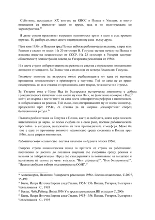 Събитията, последвали XX конгрес на КПСС в Полша и Унгария, в много
отношения се преплитат както по време, така и по политическата си
характеристика.24
И двете страни преживяват вътрешно политически кризи в един и същ времеви
отрязък. И, разбира се, имат своето взаимовлияние една върху друга.
През юни 1956г. в Полския град Познан избухва работническо въстание, а през юли
Ракоши е свален от власт. На 20 октомври В. Гомулка застава начело на Полша и
извоюва известна независимост от СССР. На 23 октомври в Унгария започват
обществените демонстрации довели до Унгарската революция от 1956г.
И в двете страни либерализацията на режима се свързва с определени положителни
личности от миналото. За Полша това е излезлият от затвора Владислав Гомулка.
Голямото значение на въпросите около реабилитацията му идва от неговата
принципна непоклатимост в преговорите с партията. Той не само не си прави
самокритика, но и се отказва от предишната, като твърди, че животът я е отрекъл.
За Унгария това е Имре Над (в българската историческа литература е добила
гражданственост изписването на името му като Наги, но фонетично по-вярно е Над)25
който се свързва с постигането на една доста демократична реформа в икономиката
и либерализация на режима. Той също, след отстраняването му от поста министър-
председател през 1954г., се отказва да си направи „самокритика” според
болшевишкия ритуал.26
Пълната реабилитация на Гомулка в Полша, както и свободата, която кара полската
интелигенция да вярва, че поема съдбата си в свои ръце, поставя работническата
прослойка в ситуация, неадекватна на тази приповдигната атмосфера. Може би
това е една от причините голямото недоволство срещу системата в Полша през
1956г. да се разрази именно нея.
Работническото недоволство поставя началото на бурната полска 1956г.
Въпреки строго икономическия повод за протеста от страна на работниците,
постепенно се достига до послания свързани със съпротива срещу режима и
искания за либерализация. Наред със скандиранията за повишаване на заплатите и
намаляване на цените се чуват възгласи: "Вън руснаците!", "Вън болшевиките!",
"Искаме свободни избори под контрола на ООН!".27
24
Александров, Валентин. Унгарската революция 1956г. Военно издателство. С.2007,
55-190
25
Баева, Искра Източна Европа след Сталин, 1953-1956. Полша, Унгария, България и
Чехословакия С., 1995
26
Бекеш, Чаба,Райнер, Янош.1956 Унгарската революция.ИК огледало С, 2006
27
Баева, Искра Източна Европа след Сталин, 1953-1956. Полша, Унгария, България и
Чехословакия С., 1995
 