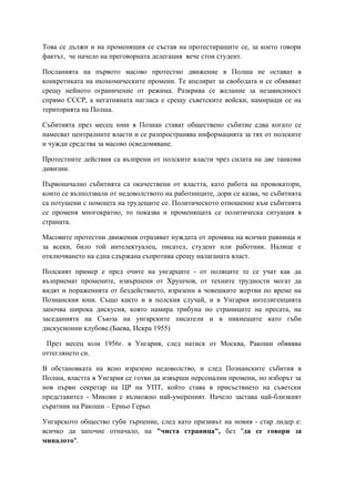 Това се дължи и на променящия се състав на протестиращите се, за което говори
фактът, че начело на преговорната делегация вече стои студент.
Посланията на първото масово протестно движение в Полша не остават в
конкретиката на икономическите промени. Те апелират за свободата и се обявяват
срещу нейното ограничение от режима. Разкрива се желание за независимост
спрямо СССР, а негативната нагласа е срещу съветските войски, намиращи се на
територията на Полша.
Събитията през месец юни в Познан стават обществено събитие едва когато се
намесват централните власти и се разпространява информацията за тях от полските
и чужди средства за масово осведомяване.
Протестните действия са възпрени от полските власти чрез силата на две танкови
дивизии.
Първоначално събитията са окачествени от властта, като работа на провокатори,
които се възползвали от недоволството на работниците, дори се казва, че събитията
са потушени с помощта на трудещите се. Политическото отношение към събитията
се променя многократно, то показва и променящата се политическа ситуация в
страната.
Масовите протестни движения отразяват нуждата от промяна на всички равнища и
за всеки, било той интелектуалец, писател, студент или работник. Налице е
отключването на една сдържана съпротива срещу налаганата власт.
Полският пример е пред очите на унгарците - от поляците те се учат как да
възприемат промените, извършени от Хрушчов, от техните трудности могат да
видят и пораженията от бездействието, изразени в човешките жертви по време на
Познанския юни. Също както и в полския случай, и в Унгария интелигенцията
започва широка дискусия, която намира трибуна по страниците на пресата, на
заседанията на Съюза на унгарските писатели и в никнещите като гъби
дискусионни клубове.(Баева, Искра 1955)
През месец юли 1956г. в Унгария, след натиск от Москва, Ракоши обявява
оттеглянето си.
В обстановката на ясно изразено недоволство, и след Познанските събития в
Полша, властта в Унгария се готви да извърши персонални промени, но изборът за
нов първи секретар на ЦР на УПТ, който става в присъствието на съветски
представител - Микоян е възможно най-умереният. Начело застава най-близкият
съратник на Ракоши – Ерньо Герьо.
Унгарското общество губи търпение, след като призивът на новия - стар лидер е:
всичко да започне отначало, на "чиста страница", без "да се говори за
миналото".
 