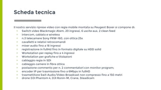Scheda tecnica
Il nostro servizio riprese video con regia mobile montata su Peugeot Boxer si compone di:
▣ Switch video Blackmagic Atem, 20 ingressi, 6 uscite aux, 2 clean feed
▣ intercom, cablato e wireless
▣ n.3 telecamere Sony PXW-160, con ottica 25x
▣ cavalletti e relativi retrocomandi
▣ mixer audio fino a 18 ingressi
▣ registrazione in fullHd fino in formato digitale su HDD solid
▣ Workstation per replay fino a 4 ingressi
▣ Workstation per grafiche e titolazioni
▣ cablaggio regia in SDI
▣ cablaggio camere in fibra ottica
▣ postazione commento per n. 2 commentatori con monitor program;
▣ encoder IP per trasmissione fino a 6Mbps in fullHD
▣ trasmettitore Swit Audio/Video Broadcast non compresso fino a 150 metri
▣ drone DJI Phantom 4, DJI Ronin-M, Crane, Steadicam
 