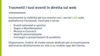 Incrementa la visibilità del tuo evento con i servizi LIVE sulle
piattaforme Facebook, YouTube o terze:
▣ Eventi aziendali e sportivi
▣ Sagre e Manifestazioni
▣ Musica e Concerti
▣ WebTV personalizzate
▣ Convegni e presentazioni di prodotto
Disponiamo, inoltre, di media server dedicati per la trasmissione
dell’evento direttamente on-site o su mobile-app del cliente.
Trasmetti i tuoi eventi in diretta sul web
 