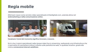 Regia mobile
Allstream nasce come servizio video specializzato di Seidigitale.com, azienda attiva nel
webmarketing e nella comunicazione online.
Cavalcare i trend del momento significa innovare, crescere.
Ecco che ci siamo specializzati nelle riprese video live in streaming, realizzando una infrastruttura che
ci permette di trasmettere online in diretta sulle piattaforme web, in qualsiasi location, grazie alla
nostra connessione internet satellitare.
 