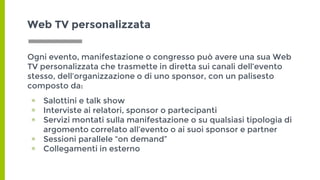 Ogni evento, manifestazione o congresso può avere una sua Web
TV personalizzata che trasmette in diretta sui canali dell’evento
stesso, dell’organizzazione o di uno sponsor, con un palisesto
composto da:
▣ Salottini e talk show
▣ Interviste ai relatori, sponsor o partecipanti
▣ Servizi montati sulla manifestazione o su qualsiasi tipologia di
argomento correlato all’evento o ai suoi sponsor e partner
▣ Sessioni parallele “on demand”
▣ Collegamenti in esterno
Web TV personalizzata
 