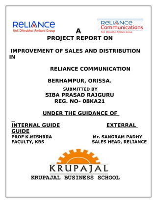A
            PROJECT REPORT ON

 IMPROVEMENT OF SALES AND DISTRIBUTION
IN

             RELIANCE COMMUNICATION

            BERHAMPUR, ORISSA.
                 SUBMITTED BY
           SIBA PRASAD RAJGURU
              REG. NO- 08KA21

          UNDER THE GUIDANCE OF

INTERNAL GUIDE                  EXTERRAL
GUIDE
PROF K.MISHRRA             Mr. SANGRAM PADHY
FACULTY, KBS               SALES HEAD, RELIANCE




      KRUPAJAL BUSINESS SCHOOL
 