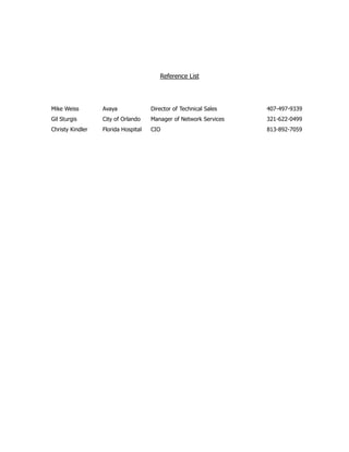 Reference List
Mike Weiss Avaya Director of Technical Sales 407-497-9339
Gil Sturgis City of Orlando Manager of Network Services 321-622-0499
Christy Kindler Florida Hospital CIO 813-892-7059
 