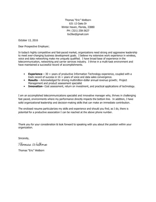 Thomas “Eric” Welborn
631 12 Oaks Dr
Winter Haven, Florida, 33880
PH: (321) 258-3627
tix2tke@gmail.com
October 13, 2016
Dear Prospective Employer;
In today’s highly competitive and fast-paced market, organizations need strong and aggressive leadership
to meet ever-changing business development goals. I believe my extensive work experience in wireless,
voice and data networking make me uniquely qualified. I have broad base of experience in the
telecommunication, networking and carrier services industry. I thrive in a multi-task environment and
have maintained a successful record of accomplishments.
• Experience – 30 + years of productive Information Technology experience, coupled with a
track record of success in 16 + years of voice and data sales convergence.
• Results – Acknowledged for driving multimillion-dollar annual revenue growth; Project
Management and product assessment specialist
• Innovation– Cost assessment, return on investment, and practical applications of technology.
I am an accomplished telecommunications specialist and innovative manager who, thrives in challenging
fast paced, environments where my performance directly impacts the bottom line. In addition, I have
solid organizational leadership and decision-making skills that can make an immediate contribution.
The enclosed resume particularizes my skills and experience and should you find, as I do, there is
potential for a productive association I can be reached at the above phone number.
Thank you for your consideration & look forward to speaking with you about the position within your
organization.
Sincerely,
Thomas “Eric” Welborn
 