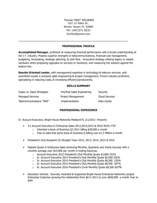 Thomas “ERIC” WELBORN
631 12 Oaks Dr,
Winter Haven FL 33880
PH: (407)371-8233
tix2tke@gmail.com
______________________________________________________________________________
PROFESSIONAL PROFILE
Accomplished Manager, proficient at measuring financial performance with a broad understanding of
the I.T. industry. Possess superior strengths in telecommunications, financial cost management,
budgeting, forecasting, strategic planning, & cash flow. Innovative strategy utilizing legacy or vested
hardware when proposing upgrades on services or hardware, and measuring the solution against the
bottom line.
Results Oriented Leader, with management expertise in technology & telecom services, with
quantified results in pre/post sales engineering & project management. Proven industry proficient,
specializing in reducing costs, & increasing efficiency/productivity.
SKILLS SUMMARY
Capex vs. Opex Strategies Pre/Post Sales Engineering Security
Managed Services Project Management Cloud Services
Telecommunications “SME” Implementation Data Center
PROFESSIONAL EXPERIENCE
Sr. Account Executive, Bright House Networks Maitland FL (11/2011- Present)
• #1 Account Executive In Enterprise Sales 2012,2014,2015 & 2016 503% YTD
o Inherited a book of Business Q3 2011 billing $28,000 a month
o Year to date that same book of business is billing over $1.5 Million a month
• President’s Club Recipient (5) Straight Years 2012, 2013, 2014, 2015 & 2016
• Highest Quota in Enterprise Sales achieving Monthly, Quarterly and Yearly Success with a
monthly average over $25,000 per month in trailing Revenue.
o Account Executive 2012 President’s Club Monthly Quota $3,800 252%
o Sr. Account Executive 2013 President’s Club Monthly Quota $6,500 236%
o Sr. Account Executive 2014 President’s Club Monthly Quota $8,500 229%
o Sr. Account Executive 2015 President’s Club Monthly Quota $8,500 287%
o Sr. Account Executive 2016 President’s Circle Monthly Quote $8,500 503%
• Education Vertical: Sourced, Awarded & Supported Bright House Enterprise Networks Largest
Enterprise Customer growing the relationship from $0 in 2011 to over $850,000 a month Year to
date
 