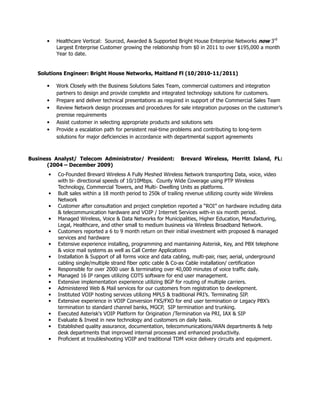 • Healthcare Vertical: Sourced, Awarded & Supported Bright House Enterprise Networks now 3rd
Largest Enterprise Customer growing the relationship from $0 in 2011 to over $195,000 a month
Year to date.
Solutions Engineer: Bright House Networks, Maitland Fl (10/2010-11/2011)
• Work Closely with the Business Solutions Sales Team, commercial customers and integration
partners to design and provide complete and integrated technology solutions for customers.
• Prepare and deliver technical presentations as required in support of the Commercial Sales Team
• Review Network design processes and procedures for sale integration purposes on the customer’s
premise requirements
• Assist customer in selecting appropriate products and solutions sets
• Provide a escalation path for persistent real-time problems and contributing to long-term
solutions for major deficiencies in accordance with departmental support agreements
Business Analyst/ Telecom Administrator/ President: Brevard Wireless, Merritt Island, FL:
(2004 – December 2009)
• Co-Founded Brevard Wireless A Fully Meshed Wireless Network transporting Data, voice, video
with bi- directional speeds of 10/10Mbps. County Wide Coverage using PTP Wireless
Technology, Commercial Towers, and Multi- Dwelling Units as platforms.
• Built sales within a 18 month period to 250k of trailing revenue utilizing county wide Wireless
Network
• Customer after consultation and project completion reported a “ROI” on hardware including data
& telecommunication hardware and VOIP / Internet Services with-in six month period.
• Managed Wireless, Voice & Data Networks for Municipalities, Higher Education, Manufacturing,
Legal, Healthcare, and other small to medium business via Wireless Broadband Network.
• Customers reported a 6 to 9 month return on their initial investment with proposed & managed
services and hardware
• Extensive experience installing, programming and maintaining Asterisk, Key, and PBX telephone
& voice mail systems as well as Call Center Applications
• Installation & Support of all forms voice and data cabling, multi-pair, riser, aerial, underground
cabling single/multiple strand fiber optic cable & Co-ax Cable installation/ certification
• Responsible for over 2000 user & terminating over 40,000 minutes of voice traffic daily.
• Managed 16 IP ranges utilizing COTS software for end user management.
• Extensive implementation experience utilizing BGP for routing of multiple carriers.
• Administered Web & Mail services for our customers from registration to development.
• Instituted VOIP hosting services utilizing MPLS & traditional PRI’s. Terminating SIP.
• Extensive experience in VOIP Conversion FXS/FXO for end user termination or Legacy PBX’s
termination to standard channel banks, MGCP, SIP termination and trunking.
• Executed Asterisk's VOIP Platform for Origination /Termination via PRI, IAX & SIP
• Evaluate & Invest in new technology and customers on daily basis.
• Established quality assurance, documentation, telecommunications/WAN departments & help
desk departments that improved internal processes and enhanced productivity.
• Proficient at troubleshooting VOIP and traditional TDM voice delivery circuits and equipment.
 