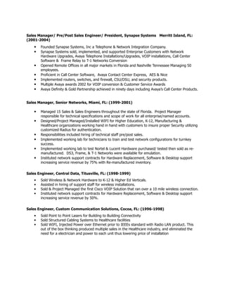 Sales Manager/ Pre/Post Sales Engineer/ President, Synapse Systems Merritt Island, FL:
(2001-2004)
• Founded Synapse Systems, Inc a Telephone & Network Integration Company.
• Synapse Systems sold, implemented, and supported Enterprise Customers with Network
Hardware Upgrades, Avaya Telephone Installations/Upgrades, VOIP installations, Call Center
Software & Frame Relay to T-1 Networks Conversion
• Opened Remote Offices in all major markets in Florida and Nashville Tennessee Managing 50
employees.
• Proficient in Call Center Software, Avaya Contact Center Express, AES & Nice
• Implemented routers, switches, and firewall, CSU/DSU, and security products.
• Multiple Avaya awards 2002 for VOIP conversion & Customer Service Awards
• Avaya Definity & Gold Partnership achieved in ninety days including Avaya’s Call Center Products.
Sales Manager, Senior Networks, Miami, FL: (1999-2001)
• Managed 15 Sales & Sales Engineers throughout the state of Florida. Project Manager
responsible for technical specifications and scope of work for all enterprise/named accounts.
• Designed/Project Managed/Installed WIFI for Higher Education, K-12, Manufacturing &
Healthcare organizations working hand in hand with customers to insure proper Security utilizing
customized Radius for authentication.
• Responsibilities included hiring of technical staff pre/post sales.
• Implemented working lab for technicians to train and test network configurations for turnkey
success.
• Implemented working lab to test Nortel & Lucent Hardware purchased/ tested then sold as re-
manufactured. DS3, Frame, & T-1 Networks were available for emulation.
• Instituted network support contracts for Hardware Replacement, Software & Desktop support
increasing service revenue by 75% with Re-manufactured inventory.
Sales Engineer, Central Data, Titusville, FL: (1998-1999)
• Sold Wireless & Network Hardware to K-12 & Higher Ed Verticals.
• Assisted in hiring of support staff for wireless installations.
• Sold & Project Managed the first Cisco VOIP Solution that ran over a 10 mile wireless connection.
• Instituted network support contracts for Hardware Replacement, Software & Desktop support
increasing service revenue by 50%.
Sales Engineer, Custom Communication Solutions, Cocoa, FL: (1996-1998)
• Sold Point to Point Lasers for Building to Building Connectivity
• Sold Structured Cabling Systems to Healthcare facilities
• Sold WIFI, Injected Power over Ethernet prior to IEEEs standard with Radio LAN product. This
out of the box thinking produced multiple sales in the Healthcare industry, and eliminated the
need for a electrician and power to each unit thus lowering price of installation
 