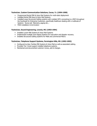 Technician, Custom Communication Solutions, Cocoa, FL: (1994-1998)
• Programmed Nortel PBX & Voice Mail Systems for multi-state deployment
• Installed Nortel PBX Keys & Voice Mail Systems
• Installed Large Structured Cabling systems with multiple IDF's connecting to a MDF throughout
the Southeast for Enterprise Customers, specifically healthcare dealing with a multitude of
Systems: Nurse-call, Telemetry, paging etc...
• FDDI installation & termination
Technician, Sound Engineering, Livonia, MI: (1993-1994)
• Installed Lucent PBX Systems & Voice Mail Systems
• Implemented multiple zone Paging Systems for evacuation and disaster recovery.
• Installed Structured Cabling Systems for Malls and commercial MDU's
Technician, Telephone Support Systems, Farmington Hills, MI: (1992-1993)
• Configured turnkey Toshiba PBX Systems & Voice Mail as well as associated cabling.
• Provided Tier 4 level support installed telephone systems.
• Maintained and documented customer moves, ads & changes.
 
