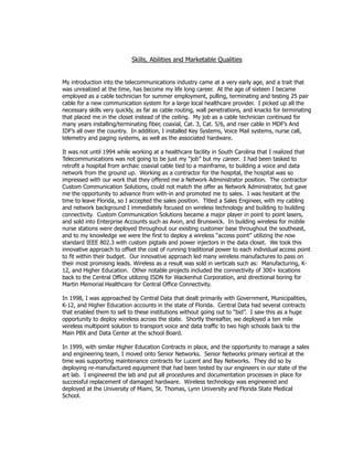 Skills, Abilities and Marketable Qualities
My introduction into the telecommunications industry came at a very early age, and a trait that
was unrealized at the time, has become my life long career. At the age of sixteen I became
employed as a cable technician for summer employment, pulling, terminating and testing 25 pair
cable for a new communication system for a large local healthcare provider. I picked up all the
necessary skills very quickly, as far as cable routing, wall penetrations, and knacks for terminating
that placed me in the closet instead of the ceiling. My job as a cable technician continued for
many years installing/terminating fiber, coaxial, Cat. 3, Cat. 5/6, and riser cable in MDF’s And
IDF’s all over the country. In addition, I installed Key Systems, Voice Mail systems, nurse call,
telemetry and paging systems, as well as the associated hardware.
It was not until 1994 while working at a healthcare facility in South Carolina that I realized that
Telecommunications was not going to be just my “job” but my career. I had been tasked to
retrofit a hospital from archaic coaxial cable tied to a mainframe, to building a voice and data
network from the ground up. Working as a contractor for the hospital, the hospital was so
impressed with our work that they offered me a Network Administrator position. The contractor
Custom Communication Solutions, could not match the offer as Network Administrator, but gave
me the opportunity to advance from with-in and promoted me to sales. I was hesitant at the
time to leave Florida, so I accepted the sales position. Titled a Sales Engineer, with my cabling
and network background I immediately focused on wireless technology and building to building
connectivity. Custom Communication Solutions became a major player in point to point lasers,
and sold into Enterprise Accounts such as Avon, and Brunswick. In building wireless for mobile
nurse stations were deployed throughout our existing customer base throughout the southeast,
and to my knowledge we were the first to deploy a wireless “access point” utilizing the now
standard IEEE 802.3 with custom pigtails and power injectors in the data closet. We took this
innovative approach to offset the cost of running traditional power to each individual access point
to fit within their budget. Our innovative approach led many wireless manufactures to pass on
their most promising leads. Wireless as a result was sold in verticals such as: Manufacturing, K-
12, and Higher Education. Other notable projects included the connectivity of 300+ locations
back to the Central Office utilizing ISDN for Wackenhut Corporation, and directional boring for
Martin Memorial Healthcare for Central Office Connectivity.
In 1998, I was approached by Central Data that dealt primarily with Government, Municipalities,
K-12, and Higher Education accounts in the state of Florida. Central Data had several contracts
that enabled them to sell to these institutions without going out to “bid”. I saw this as a huge
opportunity to deploy wireless across the state. Shortly thereafter, we deployed a ten mile
wireless multipoint solution to transport voice and data traffic to two high schools back to the
Main PBX and Data Center at the school Board.
In 1999, with similar Higher Education Contracts in place, and the opportunity to manage a sales
and engineering team, I moved onto Senior Networks. Senior Networks primary vertical at the
time was supporting maintenance contracts for Lucent and Bay Networks. They did so by
deploying re-manufactured equipment that had been tested by our engineers in our state of the
art lab. I engineered the lab and put all procedures and documentation processes in place for
successful replacement of damaged hardware. Wireless technology was engineered and
deployed at the University of Miami, St. Thomas, Lynn University and Florida State Medical
School.
 