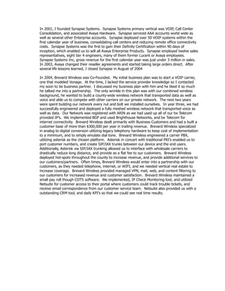 In 2001, I founded Synapse Systems. Synapse Systems primary vertical was VOIP, Call Center
Consolidation, and associated Avaya Hardware. Synapse serviced AAA accounts world wide as
well as several other Enterprise accounts. Synapse deployed over 50 VOIP systems within the
first calendar year of business, consolidating call centers and reducing remote office connectivity
costs. Synapse Systems was the first to gain their Definity Certification within 90 days of
inception, which enabled us to sell all Avaya Enterprise Products. Synapse employed twelve sales
representatives, eight tier 4 engineers, many of them former Lucent or Avaya employees.
Synapse Systems Inc, gross revenue for the first calendar year was just under 3 million in sales.
In 2003, Avaya changed their reseller agreements and started taking large orders direct. After
several life lessons learned, I closed Synapse in August of 2004
In 2004, Brevard Wireless was Co-Founded. My initial business plan was to start a VOIP carrier,
one that modeled Vonage. At the time, I lacked the service provider knowledge so I contacted
my soon to be business partner. I discussed my business plan with him and he liked it so much
he talked me into a partnership. The only wrinkle in this plan was with our combined wireless
background, he wanted to build a county-wide wireless network that transported data as well as
voice and able us to compete with other carriers on our private network. The next two years
were spent building our network every nut and bolt we installed ourselves. In year three, we had
successfully engineered and deployed a fully meshed wireless network that transported voice as
well as data. Our Network was registered with ARIN as we had used up all of our tw Telecom
provided IP’s. We implemented BGP and used Brighthouse Networks, and tw Telecom for
internet connectivity. Brevard Wireless dealt primarily with Business Customers and had a built a
customer base of more than $300,000 per year in trailing revenue. Brevard Wireless specialized
in analog to digital conversion utilizing legacy telephony hardware to keep cost of implementation
to a minimum, and to simply emulate dial tone. Brevard Wireless engineered a carrier PBX,
utilizing asterisk as the chosen platform. Asterisk in concert with traditional PRI’s enabled us to
port customer numbers, and create SIP/IAX trunks between our device and the end users.
Additionally, Asterisk via SIP/IAX trunking allowed us to interface with wholesale carriers to
drastically reduce long distance, and provide as a flat fee to our customers. Brevard Wireless
deployed hot-spots throughout the county to increase revenue, and provide additional services to
our customers/partners. Often times, Brevard Wireless would enter into a partnership with our
customers, as they needed telephone, internet, or WIFI, and we needed vertical real estate to
increase coverage. Brevard Wireless provided managed VPN, mail, web, and content filtering to
our customers for increased revenue and customer satisfaction. Brevard Wireless maintained a
small pay roll though COTS software. We implemented, IP Check Monitoring tool, and utilized
Netsuite for customer access to their portal where customers could track trouble tickets, and
receive email correspondence from our customer service team. Netsuite also provided us with a
outstanding CRM tool, and daily KPI’s so that we could see real time results.
 