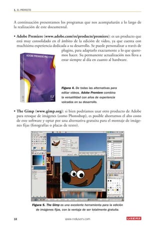 A continuación presentamos los programas que nos acompañarán a lo largo de 
la realización de este documental. 
• Adobe Premiere (www.adobe.com/es/products/premiere): es un producto que 
está muy consolidado en el ámbito de la edición de video, ya que cuenta con 
muchísima experiencia dedicada a su desarrollo. Se puede personalizar a través de 
plugins, para adaptarlo exactamente a lo que quere-mos 
hacer. Su permanente actualización nos lleva a 
estar siempre al día en cuanto al hardware. 
Figura 4. De todas las alternativas para 
editar videos, Adobe Premiere combina 
la versatilidad con años de experiencia 
volcados en su desarrollo. 
• The Gimp (www.gimp.org): si bien podríamos usar otro producto de Adobe 
para retoque de imágenes (como Photoshop), es posible ahorrarnos el alto costo 
de este software y optar por una alternativa gratuita para el montaje de imáge-nes 
fijas (fotografías o placas de texto). 
Figura 5. The Gimp es una excelente herramienta para la edición 
de imágenes fijas, con la ventaja de ser totalmente gratuita. 
1. EL PROYECTO 
18 www.redusers.com 
 