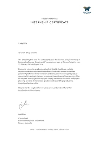 9 May 2016
To whom it may concern,
This is to certify that Miss. Yan Qi has conducted the Business Analyst Internship in
Business Intelligence Department IP management team at Cocoon Networks from
15 February 2016 to 8 April 2016.
During her internship as a Business Analyst, Miss Qi shouldered multiple
responsibilities and completed tasks of various natures. Miss Qi delivered a
general IP platform website framework and conducted marketing and product
research which assisted the team to produce the professional business plan. Miss
Qi is a great team player that engages actively in the team discussion and project
planning. She also demonstrated great work ethics and high productivity
throughout her internship.
We wish her the very best for her future career, and are thankful for her
contribution to this company.
Ariel Zhao
IP team lead
Business Intelligence Department
Cocoon Networks
UNIT 312 - 13, BURFORD ROAD BUSINESS CENTRE, LONDON, E15 2ST
COCOON NETWORKS
INTERNSHIP CERTIFICATE
 