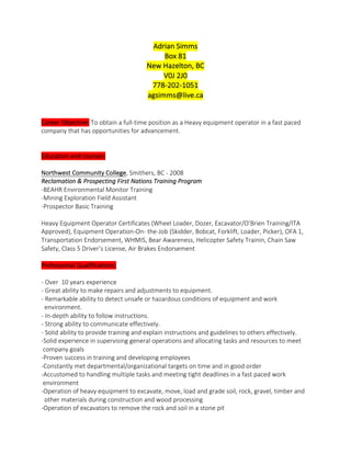 Adrian  Simms  
Box  81  
New  Hazelton,  BC  
V0J  2J0  
778-­‐202-­‐1051  
agsimms@live.ca  
  
  
Career  Objective:  To  obtain  a  full-­‐time  position  as  a  Heavy  equipment  operator  in  a  fast  paced  
company  that  has  opportunities  for  advancement.  
  
  
Education  and  courses:  
  
Northwest  Community  College,  Smithers,  BC  -­‐  2008  
Reclamation  &  Prospecting  First  Nations  Training  Program  
-­‐BEAHR  Environmental  Monitor  Training  
-­‐Mining  Exploration  Field  Assistant  
-­‐Prospector  Basic  Training  
  
Heavy  Equipment  Operator  Certificates  (Wheel  Loader,  Dozer,  Excavator/O’Brien  Training/ITA  
Approved),  Equipment  Operation-­‐On-­‐  the-­‐Job  (Skidder,  Bobcat,  Forklift,  Loader,  Picker),  OFA  1,  
Transportation  Endorsement,  WHMIS,  Bear  Awareness,  Helicopter  Safety  Trainin,  Chain  Saw  
Safety,  Class  5  Driver’s  License,  Air  Brakes  Endorsement  
  
Professional  Qualifications:    
  
-­‐  Over    10  years  experience    
-­‐  Great  ability  to  make  repairs  and  adjustments  to  equipment.    
-­‐  Remarkable  ability  to  detect  unsafe  or  hazardous  conditions  of  equipment  and  work    
    environment.  
-­‐  In-­‐depth  ability  to  follow  instructions.    
-­‐  Strong  ability  to  communicate  effectively.    
-­‐  Solid  ability  to  provide  training  and  explain  instructions  and  guidelines  to  others  effectively.    
-­‐Solid  experience  in  supervising  general  operations  and  allocating  tasks  and  resources  to  meet      
  company  goals  
-­‐Proven  success  in  training  and  developing  employees  
-­‐Constantly  met  departmental/organizational  targets  on  time  and  in  good  order  
-­‐Accustomed  to  handling  multiple  tasks  and  meeting  tight  deadlines  in  a  fast  paced  work    
  environment  
-­‐Operation  of  heavy  equipment  to  excavate,  move,  load  and  grade  soil,  rock,  gravel,  timber  and    
    other  materials  during  construction  and  wood  processing  
-­‐Operation  of  excavators  to  remove  the  rock  and  soil  in  a  stone  pit  
 