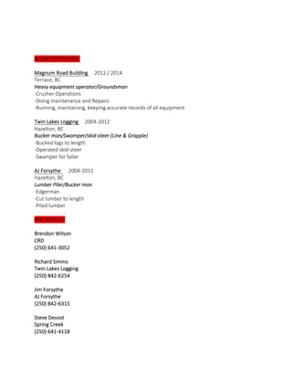 
  
  
WORK  EXPERIENCE:  
  
Magnum  Road  Building          2012  /  2014                                                                                                          
Terrace,  BC  
Heavy  equipment  operator/Groundsman  
-­‐Crusher  Operations  
-­‐Doing  maintenance  and  Repairs  
-­‐Running,  maintaining,  keeping  accurate  records  of  all  equipment  
  
Twin  Lakes  Logging          2004-­‐2012                                                                                                                                  
Hazelton,  BC  
Bucker  man/Swamper/skid-­‐steer  (Line  &  Grapple)  
-­‐Bucked  logs  to  length  
-­‐Operated  skid-­‐steer    
-­‐Swamper  for  faller  
    
AJ  Forsythe            2004-­‐2011                                                                                                                                      
Hazelton,  BC  
Lumber  Piler/Bucker  man  
-­‐Edgerman  
-­‐Cut  lumber  to  length  
-­‐Piled  lumber  
  
REFERENCES:  
  
Brendon  Wilson  
CRD  
(250)  641-­‐3052  
    
Richard  Simms  
Twin  Lakes  Logging  
(250)  842-­‐6254  
    
Jim  Forsythe  
AJ  Forsythe  
(250)  842-­‐6315  
    
Steve  Devost  
Spring  Creek  
(250)  641-­‐4118  
  
 