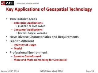 January 20th 2014 Page 10NRSC User Meet 2014
Key Applications of Geospatial Technology
• Two Distinct Areas
– Enterprise Applications
• R-APDRP, NLRMP, IWMP
– Consumer Applications
• Bhuvan, Google, Voonobo
• Have Diverse Characteristics and Requirements
• Lead to different
– Intensity of Usage
– Model
• Professional Environment
– Become Geoinformed
– More and More Demanding for Geospatial
 