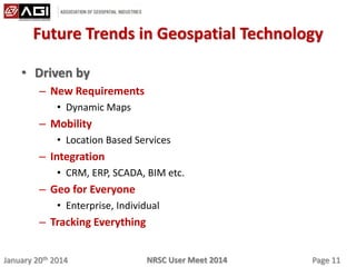 January 20th 2014 Page 11NRSC User Meet 2014
Future Trends in Geospatial Technology
• Driven by
– New Requirements
• Dynamic Maps
– Mobility
• Location Based Services
– Integration
• CRM, ERP, SCADA, BIM etc.
– Geo for Everyone
• Enterprise, Individual
– Tracking Everything
 
