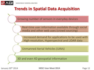 January 20th 2014 Page 12NRSC User Meet 2014
Trends in Spatial Data Acquisition
Growing number of sensors in everyday devices
Real-time user information available through social
media and other web uses (crowd sourcing)
Increased demand for applications to be used with
High-resolution, Hyperspectral and LiDAR data
Unmanned Aerial Vehicles (UAVs)
3D and even 4D geospatial information
 