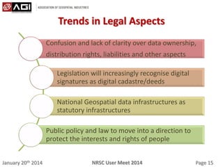 January 20th 2014 Page 15NRSC User Meet 2014
Trends in Legal Aspects
Confusion and lack of clarity over data ownership,
distribution rights, liabilities and other aspects
Legislation will increasingly recognise digital
signatures as digital cadastre/deeds
National Geospatial data infrastructures as
statutory infrastructures
Public policy and law to move into a direction to
protect the interests and rights of people
 
