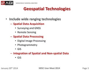 January 20th 2014 Page 3NRSC User Meet 2014
Geospatial Technologies
• Include wide ranging technologies
– Spatial Data Acquisition
• Surveying and GNSS
• Remote Sensing
– Spatial Data Processing
• Digital Image Processing
• Photogrammetry
• GIS
– Integration of Spatial and Non-spatial Data
• GIS
 