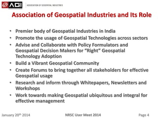 January 20th 2014 Page 4NRSC User Meet 2014
Association of Geospatial Industries and Its Role
• Premier body of Geospatial Industries in India
• Promote the usage of Geospatial Technologies across sectors
• Advise and Collaborate with Policy Formulators and
Geospatial Decision Makers for “Right” Geospatial
Technology Adoption
• Build a Vibrant Geospatial Community
• Create Forums to bring together all stakeholders for effective
Geospatial usage
• Research and inform through Whitepapers, Newsletters and
Workshops
• Work towards making Geospatial ubiquitous and integral for
effective management
 