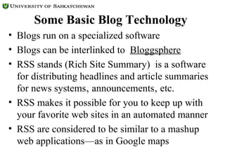Some Basic Blog Technology Blogs run on a specialized software  Blogs can be interlinked to  Bloggsphere   RSS stands (Rich Site Summary)  is a software for distributing headlines and article summaries for news systems‚ announcements‚ etc. RSS makes it possible for you to keep up with your favorite web sites in an automated manner RSS are considered to be similar to a mashup web applications—as in Google maps  