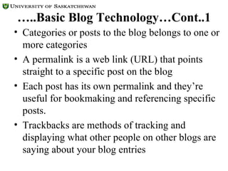 … ..Basic Blog Technology…Cont..1 Categories or posts to the blog belongs to one or more categories A permalink is a web link (URL) that points straight to a specific post on the blog Each post has its own permalink and they’re useful for bookmaking and referencing specific posts.  Trackbacks are methods of tracking and displaying what other people on other blogs are saying about your blog entries  