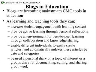 Blogs in Education Blogs are becoming mainstream CMC tools in education As learning and teaching tools they can; increase student engagement with learning content  provide active learning through personal reflections provide an environment for peer-to-peer learning through collaboration and knowledge sharing enable different individuals to easily create articles‚ and automatically indexes these articles by date and categories  be used a personal diary on a topic of interest or a groups diary for documenting, editing, and sharing group work 