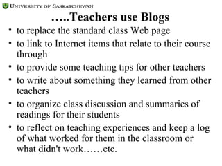 … ..Teachers use Blogs to replace the standard class Web page to link to Internet items that relate to their course through to provide some teaching tips for other teachers  to write about something they learned from other teachers  to organize class discussion and summaries of readings for their students to reflect on teaching experiences and keep a log of what worked for them in the classroom or what didn't work……etc.  
